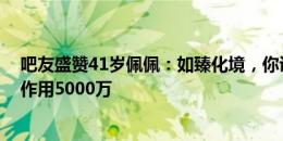 吧友盛赞41岁佩佩：如臻化境，你说31我也信；身价50万作用5000万