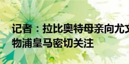 记者：拉比奥特母亲向尤文索要续约佣金 利物浦皇马密切关注