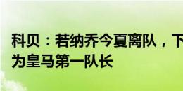 科贝：若纳乔今夏离队，下赛季莫德里奇将成为皇马第一队长