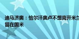 迪马济奥：恰尔汗奥卢不想离开米兰城，比起去拜仁更愿意留在国米