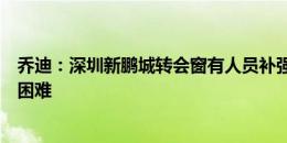 乔迪：深圳新鹏城转会窗有人员补强，明晚的比赛肯定非常困难