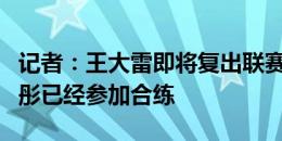 记者：王大雷即将复出联赛出场难度不大，王彤已经参加合练