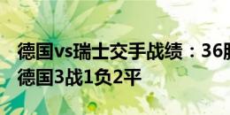 德国vs瑞士交手战绩：36胜8平9负，近16年德国3战1负2平