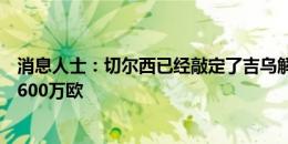 消息人士：切尔西已经敲定了吉乌解约条款的细节，金额为600万欧