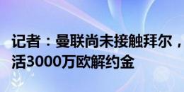 记者：曼联尚未接触拜尔，切尔西等队有意激活3000万欧解约金