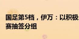 国足第5档，伊万：以积极乐观态度对待18强赛抽签分组