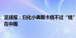 足球报：归化小奥斯卡绕不过“钱”字 婉拒多队邀请他愿留在中国