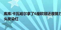 库库:卡瓦哈尔拿了6座欧冠还很努力，若进欧洲杯决赛就把头发染红