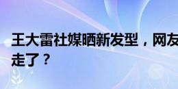 王大雷社媒晒新发型，网友调侃：陈蒲，你不走了？