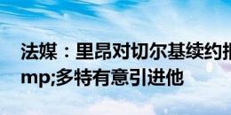 法媒：里昂对切尔基续约报价太低，巴黎&多特有意引进他