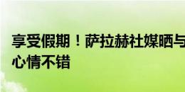 享受假期！萨拉赫社媒晒与女儿合照，看起来心情不错