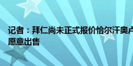 记者：拜仁尚未正式报价恰尔汗奥卢，若报价有吸引力国米愿意出售