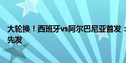 大轮换！西班牙vs阿尔巴尼亚首发：费兰、何塞卢、奥尔莫先发