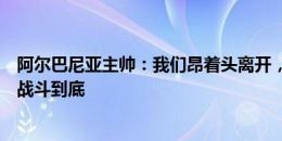 阿尔巴尼亚主帅：我们昂着头离开，在死亡之组每场比赛都战斗到底