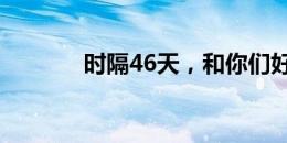 时隔46天，和你们好久不见！