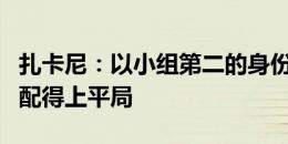 扎卡尼：以小组第二的身份晋级很重要，我们配得上平局