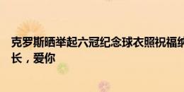 克罗斯晒举起六冠纪念球衣照祝福纳乔：你是一位真正的队长，爱你