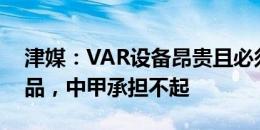 津媒：VAR设备昂贵且必须购买FIFA指定产品，中甲承担不起