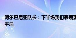 阿尔巴尼亚队长：下半场我们表现更好，至少应该得到一场平局