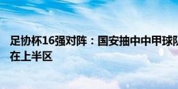 足协杯16强对阵：国安抽中中甲球队，上海、海港、国安同在上半区