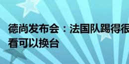 德尚发布会：法国队踢得很无聊？如果不喜欢看可以换台