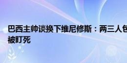 巴西主帅谈换下维尼修斯：两三人包夹他，在边路和中路都被盯死