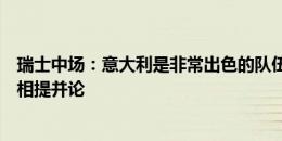 瑞士中场：意大利是非常出色的队伍，小组赛和淘汰赛不能相提并论