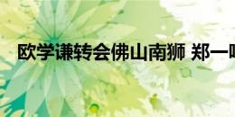 欧学谦转会佛山南狮 郑一鸣转会广西恒宸