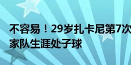 不容易！29岁扎卡尼第7次为国出战，打进国家队生涯处子球