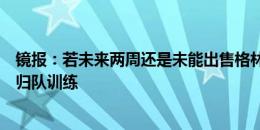 镜报：若未来两周还是未能出售格林伍德，曼联预计会让他归队训练