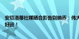 安切洛蒂社媒晒合影告别纳乔：伟大的队长，祝你新的阶段好运！