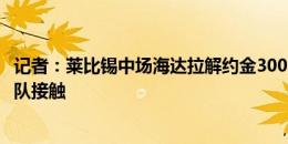 记者：莱比锡中场海达拉解约金3000万欧月底到期，尚无球队接触