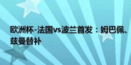 欧洲杯-法国vs波兰首发：姆巴佩、坎特、莱万先发，格列兹曼替补