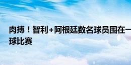 肉搏！智利+阿根廷数名球员围在一起拼抢，场面堪比橄榄球比赛