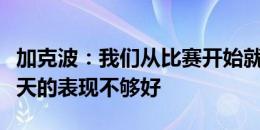 加克波：我们从比赛开始就不在状态，球队今天的表现不够好