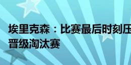 埃里克森：比赛最后时刻压力有点大，很自豪晋级淘汰赛