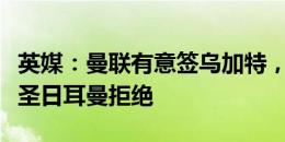 英媒：曼联有意签乌加特，但初次报价被巴黎圣日耳曼拒绝