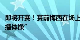 即将开赛！赛前梅西在场上热身，继续做“广播体操”