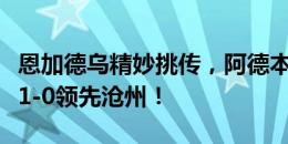 恩加德乌精妙挑传，阿德本罗垫射破门，国安1-0领先沧州！