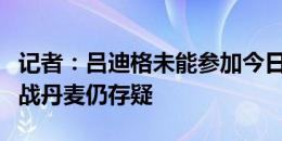 记者：吕迪格未能参加今日训练，周六能否出战丹麦仍存疑