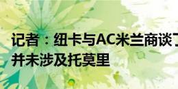 记者：纽卡与AC米兰商谈了关于佳夫的转会，并未涉及托莫里