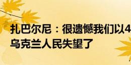 扎巴尔尼：很遗憾我们以4分被淘汰，我们让乌克兰人民失望了