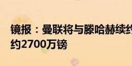 镜报：曼联将与滕哈赫续约2年，合同总价值约2700万镑