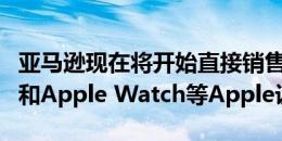 亚马逊现在将开始直接销售iPhone iPad Pro和Apple Watch等Apple设备