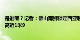 是谁呢？记者：佛山南狮锁定西亚联赛一非洲国脚中锋，身高近1米9