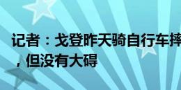 记者：戈登昨天骑自行车摔倒擦伤小腿和鼻子，但没有大碍