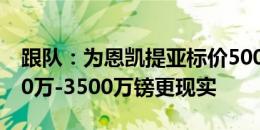 跟队：为恩凯提亚标价5000万镑有些高 3000万-3500万镑更现实