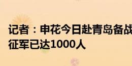 记者：申花今日赴青岛备战西海岸，报名的远征军已达1000人