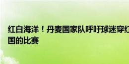 红白海洋！丹麦国家队呼吁球迷穿红色球衣到现场观战与德国的比赛