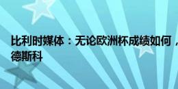 比利时媒体：无论欧洲杯成绩如何，比利时队都不会解雇特德斯科